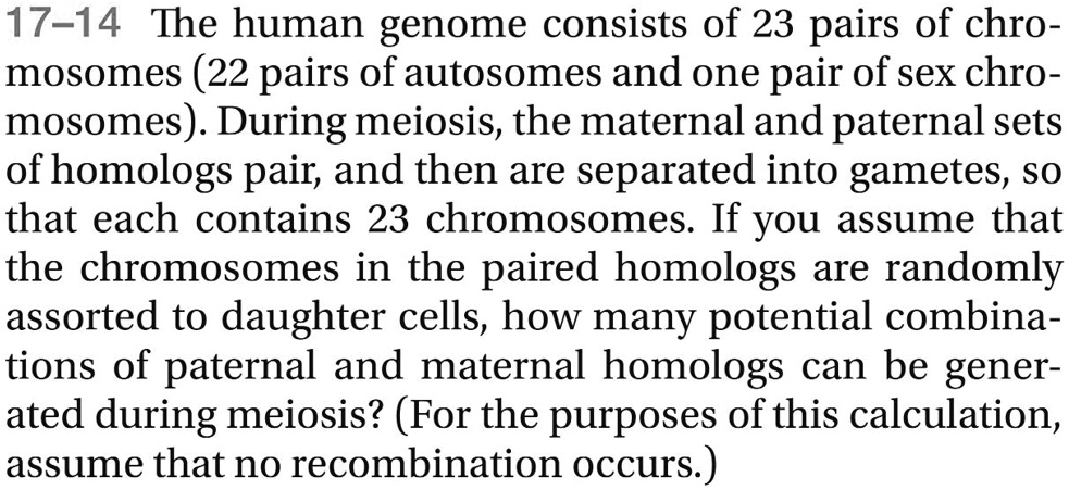 The human genome consists of 23 pairs of chromosomes (22 pairs of autosomes and one pair of sex chromosomes). During meiosis, the maternal and paternal sets of homologs pair, and then are separated into gametes, so that each contains 23 chromosomes. If you assume that the chromosomes in the paired homologs are randomly assorted to daughter cells, how many potential combinations of paternal and maternal homologs can be generated during meiosis? (For the purposes of this calculation, assume that no recombination occurs.)