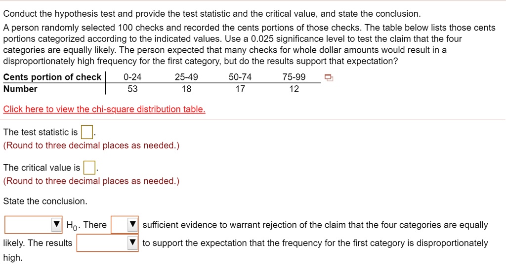 Conduct the hypothesis test and provide the test statistic and the critical value, and state the conclusion.
A person randomly selected 100 checks and recorded the cents portions of those checks. The table below lists those cents portions categorized according to the indicated values. Use a 0.025 significance level to test the claim that the four categories are equally likely. The person expected that many checks for whole dollar amounts would result in a disproportionately high frequency for the first category, but do the results support that expectation?
Cents portion of check	0-24	25-49	50-74	75-99
Number	53	18	17	12
The test statistic is.
(Round to three decimal places as needed.)
The critical value is.
(Round to three decimal places as needed.)
State the conclusion.
H0. There sufficient evidence to warrant rejection of the claim that the four categories are equally likely. The results to support the expectation that the frequency for the first category is disproportionately high.