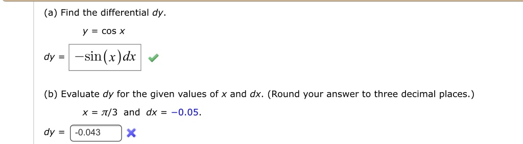 (a) Find the differential dy.
y = cos x
dy = -sin(x)dx
(b) Evaluate dy for the given values of x and dx. (Round your answer to three decimal places.)
x = pi/3 and dx = -0.05.
dy = -0.043