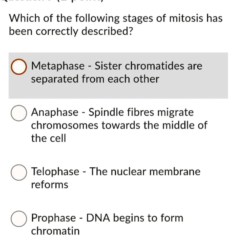 Which of the following stages of mitosis has been correctly described?
Metaphase - Sister chromatides are separated from each other
Anaphase - Spindle fibres migrate chromosomes towards the middle of the cell
Telophase - The nuclear membrane reforms
Prophase - DNA begins to form chromatin