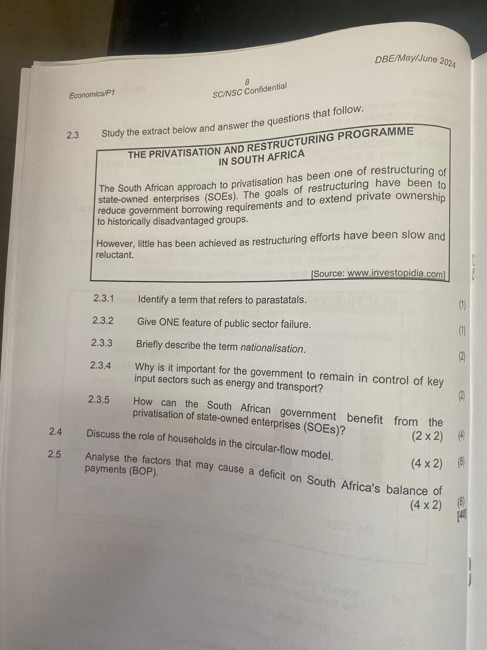 2.3 Study the extract below and answer the questions that follow.
THE PRIVATISATION AND RESTRUCTURING PROGRAMME
IN SOUTH AFRICA
The South African approach to privatisation has been one of restructuring of
state-owned enterprises (SOEs). The goals of restructuring have been to
reduce government borrowing requirements and to extend private ownership
to historically disadvantaged groups.
However, little has been achieved as restructuring efforts have been slow and
reluctant.
[Source: www.investopidia.com]
2.3.1 Identify a term that refers to parastatals. (1)
2.3.2 Give ONE feature of public sector failure. (1)
2.3.3 Briefly describe the term nationalisation. (2)
2.3.4 Why is it important for the government to remain in control of key
input sectors such as energy and transport? (2)
2.3.5 How can the South African government benefit from the
privatisation of state-owned enterprises (SOEs)? (2 x 2) (4)
2.4 Discuss the role of households in the circular-flow model. (4 x 2) (8)
2.5 Analyse the factors that may cause a deficit on South Africa's balance of
payments (BOP). (4 x 2) (8)
[40]