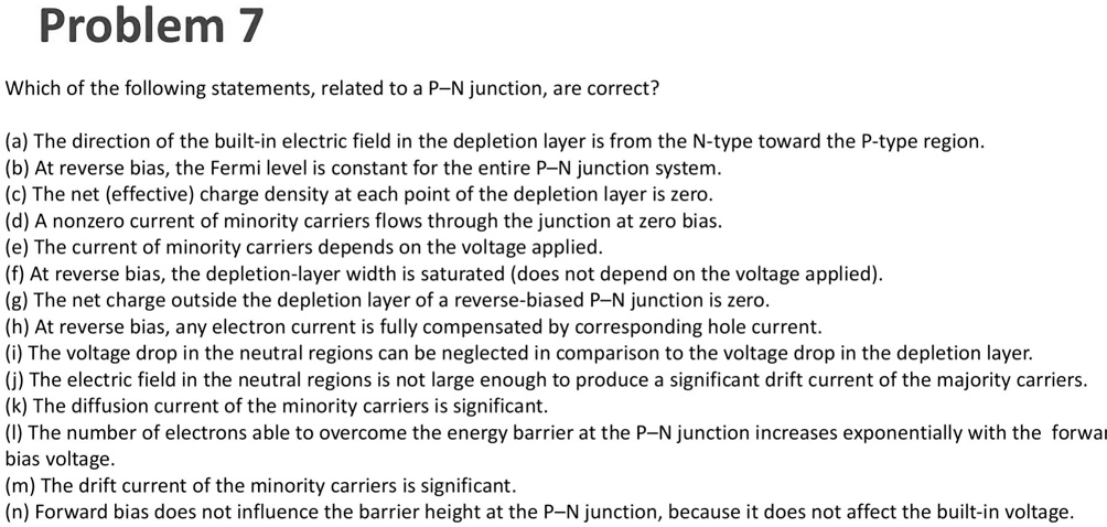 Problem 7
Which of the following statements, related to a P-N junction, are correct?
(a) The direction of the built-in electric field in the depletion layer is from the N-type toward the P-type region.
(b) At reverse bias, the Fermi level is constant for the entire P-N junction system.
(c) The net (effective) charge density at each point of the depletion layer is zero.
(d) A nonzero current of minority carriers flows through the junction at zero bias.
(e) The current of minority carriers depends on the voltage applied.
(f) At reverse bias, the depletion-layer width is saturated (does not depend on the voltage applied).
(g) The net charge outside the depletion layer of a reverse-biased P-N junction is zero.
(h) At reverse bias, any electron current is fully compensated by corresponding hole current.
(i) The voltage drop in the neutral regions can be neglected in comparison to the voltage drop in the depletion layer.
(j) The electric field in the neutral regions is not large enough to produce a significant drift current of the majority carriers.
(k) The diffusion current of the minority carriers is significant.
(l) The number of electrons able to overcome the energy barrier at the P-N junction increases exponentially with the forward bias voltage.
(m) The drift current of the minority carriers is significant.
(n) Forward bias does not influence the barrier height at the P-N junction, because it does not affect the built-in voltage.