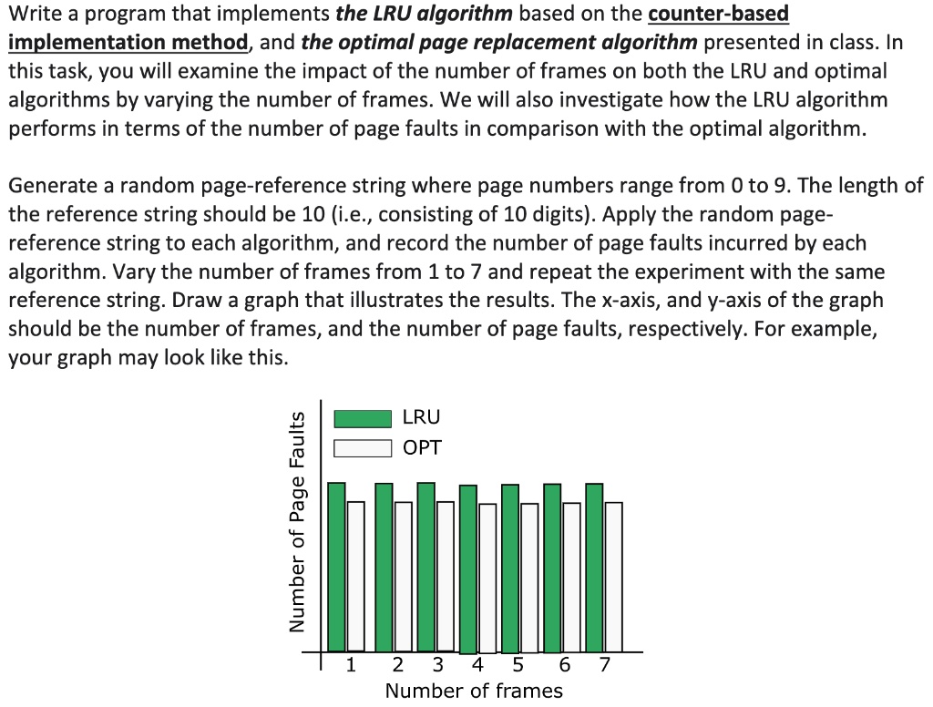 Write a program that implements the LRU algorithm based on the counter-based implementation method, and the optimal page replacement algorithm presented in class. In this task, you will examine the impact of the number of frames on both the LRU and optimal algorithms by varying the number of frames. We will also investigate how the LRU algorithm performs in terms of the number of page faults in comparison with the optimal algorithm.
Generate a random page-reference string where page numbers range from 0 to 9. The length of the reference string should be 10 (i.e., consisting of 10 digits). Apply the random page-reference string to each algorithm, and record the number of page faults incurred by each algorithm. Vary the number of frames from 1 to 7 and repeat the experiment with the same reference string. Draw a graph that illustrates the results. The x-axis, and y-axis of the graph should be the number of frames, and the number of page faults, respectively. For example, your graph may look like this.