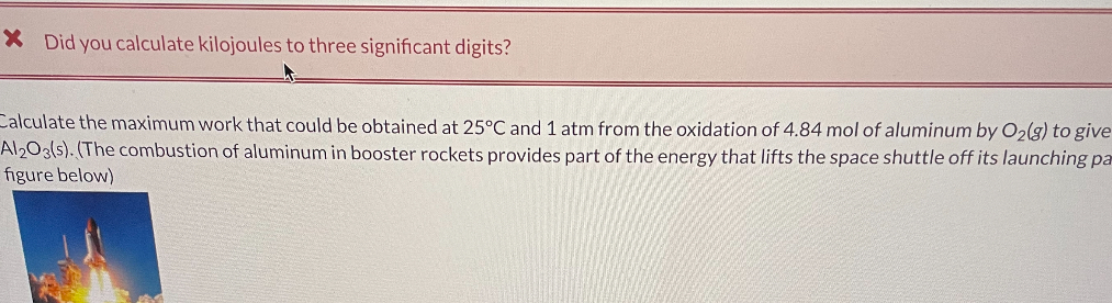 Calculate the maximum work that could be obtained at 25°C and 1 atm from the oxidation of 4.84 mol of aluminum by O2(g) to give Al2O3(s). (The combustion of aluminum in booster rockets provides part of the energy that lifts the space shuttle off its launching pa figure below)