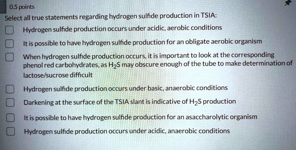 0.5 points
Select all true statements regarding hydrogen sulfide production in TSIA:
Hydrogen sulfide production occurs under acidic, aerobic conditions
It is possible to have hydrogen sulfide production for an obligate aerobic organism
When hydrogen sulfide production occurs, it is important to look at the corresponding
phenol red carbohydrates, as H2S may obscure enough of the tube to make determination of
lactose/sucrose difficult
Hydrogen sulfide production occurs under basic, anaerobic conditions
Darkening at the surface of the TSIA slant is indicative of H2S production
It is possible to have hydrogen sulfide production for an asaccharolytic organism
Hydrogen sulfide production occurs under acidic, anaerobic conditions