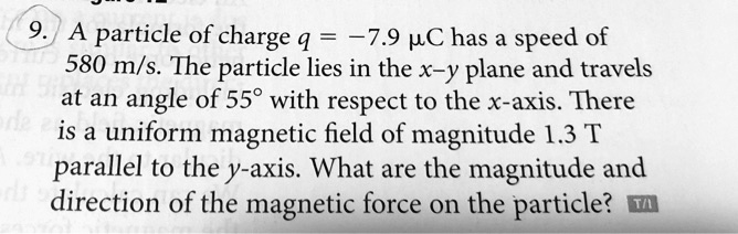 9. A particle of charge q = -7.9 µC has a speed of 580 m/s. The particle lies in the x–y plane and travels at an angle of 55° with respect to the x-axis. There is a uniform magnetic field of magnitude 1.3 T parallel to the y-axis. What are the magnitude and direction of the magnetic force on the particle?