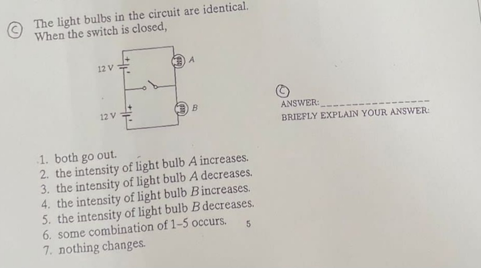 The light bulbs in the circuit are identical.
When the switch is closed,

ANSWER:
BRIEFLY EXPLAIN YOUR ANSWER:

1. both go out.
2. the intensity of light bulb A increases.
3. the intensity of light bulb A decreases.
4. the intensity of light bulb B increases.
5. the intensity of light bulb B decreases.
6. some combination of 1-5 occurs.
7. nothing changes.