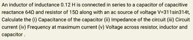 An inductor of inductance 0.12 H is connected in series to a capacitor of capacitive reactance 64? and resistor of 15? along with an ac source of voltage V=311sin314t, Calculate the (i) Capacitance of the capacitor (ii) Impedance of the circuit (iii) Circuit current (iv) Frequency at maximum current (v) Voltage across resistor, inductor and capacitor .