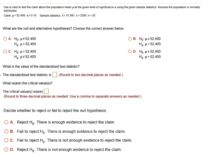 Use a t-test to test the claim about the population mean ? at the given level of significance ? using the given sample statistics. Assume the population is normally distributed.
Claim: ? = 52,400; ? = 0.10 Sample statistics: x? = 51,891, s = 2200, n = 20

What are the null and alternative hypotheses? Choose the correct answer below.
A. H0: ? ? 52,400, Ha: ? = 52,400
B. H0: ? ? 52,400, Ha: ? > 52,400
C. H0: ? = 52,400, Ha: ? ? 52,400
D. H0: ? ? 52,400, Ha: ? < 52,400

What is the value of the standardized test statistic?
The standardized test statistic is [ ]. (Round to two decimal places as needed.)
What is(are) the critical value(s)?
The critical value(s) is(are) [ ].
(Round to three decimal places as needed. Use a comma to separate answers as needed.)

Decide whether to reject or fail to reject the null hypothesis.
A. Reject H0. There is enough evidence to reject the claim.
B. Fail to reject H0. There is enough evidence to reject the claim.
C. Fail to reject H0. There is not enough evidence to reject the claim.
D. Reject H0. There is not enough evidence to reject the claim.