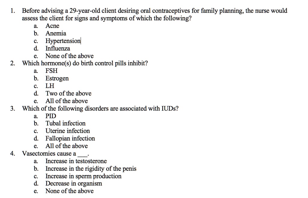 1. Before advising a 29-year-old client desiring oral contraceptives for family planning, the nurse would assess the client for signs and symptoms of which the following?
a. Acne
b. Anemia
c. Hypertension
d. Influenza
e. None of the above
2. Which hormone(s) do birth control pills inhibit?
a. FSH
b. Estrogen
c. LH
d. Two of the above
e. All of the above
3. Which of the following disorders are associated with IUDs?
a. PID
b. Tubal infection
c. Uterine infection
d. Fallopian infection
e. All of the above
4. Vasectomies cause a .
a. Increase in testosterone
b. Increase in the rigidity of the penis
c. Increase in sperm production
d. Decrease in organism
e. None of the above