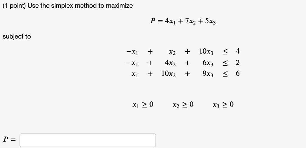Use the simplex method to maximize

P = 4x1 + 7x2 + 5x3

subject to

-x1 + x2 + 10x3 ? 4
-x1 + 4x2 + 6x3 ? 2
x1 + 10x2 + 9x3 ? 6

x1 ? 0 x2 ? 0 x3 ? 0

P =