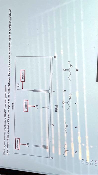 Which organic molecule would show a 1H NMR spectrum given below?
(Don't focus on the chemical shifting of the signals to the right or left side. Care on the number of different types of hydrogens/protons)
Quartet
2H
H NMR
3H
Triplet
Singlet
2 H
3
2
PPM
NH
A
A
A
B
0