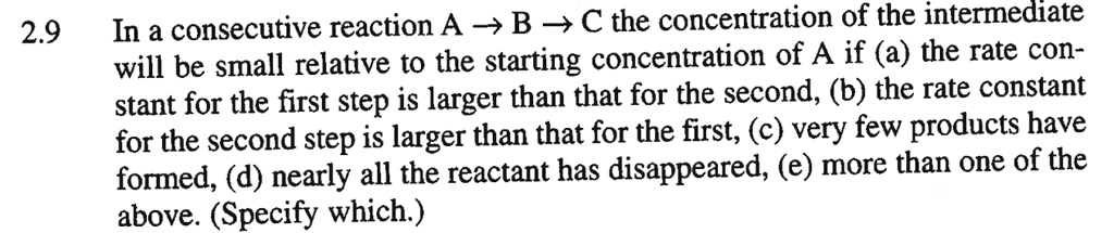 In a consecutive reaction A ? B ? C the concentration of the intermediate will be small relative to the starting concentration of A if (a) the rate constant for the first step is larger than that for the second, (b) the rate constant for the second step is larger than that for the first, (c) very few products have formed, (d) nearly all the reactant has disappeared, (e) more than one of the above. (Specify which.)
