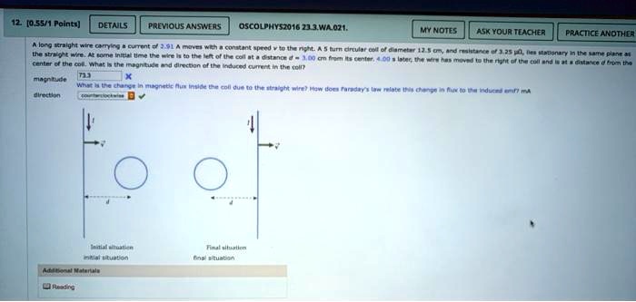 12. [0.55/1 Points]
DETAILS
PREVIOUS ANSWERS
OSCOLPHYS2016 23.3.WA.021.
MY NOTES ASK YOUR TEACHER PRACTICE ANOTHER
A long straight wire carrying a current of 2.91 A moves with a constant speed v to the right. A 5 turn circular coil of diameter 12.5 cm, and resistance of 3.25 μΩ, lies stationary in the same plane as
the straight wire. At some initial time the wire is to the left of the coil at a distance d = 3.00 cm from its center. 4.00 s later, the wire has moved to the right of the coil and is at a distance d from the
center of the coil. What is the magnitude and direction of the induced current in the coil?
magnitude
What is the change in magnetic flux inside the coil due to the straight wire? How does Faraday's law relate this change in flux to the induced emf? mA
direction
Initial situation
initial situation
Aditional Materials
Reading
Final situation
final situation