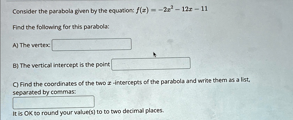 Consider the parabola given by the equation: f(x) = -2x^2 - 12x - 11Find the following for this parabola:A) The vertex:B) The vertical intercept is the pointC) Find the coordinates of the two x-intercepts of the parabola and write them as a list,separated by commas:It is OK to round your value(s) to to two decimal places.