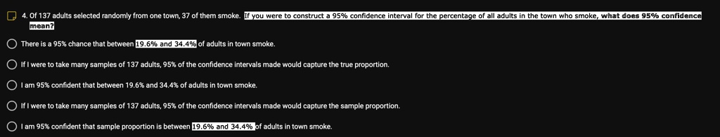 4. Of 137 adults selected randomly from one town, 37 of them smoke. If you were to construct a 95% confidence interval for the percentage of all adults in the town who smoke, what does 95% confidence
mean?
There is a 95% chance that between 19.6% and 34.4% of adults in town smoke.
If I were to take many samples of 137 adults, 95% of the confidence intervals made would capture the true proportion.
I am 95% confident that between 19.6% and 34.4% of adults in town smoke.
If I were to take many samples of 137 adults, 95% of the confidence intervals made would capture the sample proportion.
I am 95% confident that sample proportion is between 19.6% and 34.4% of adults in town smoke.