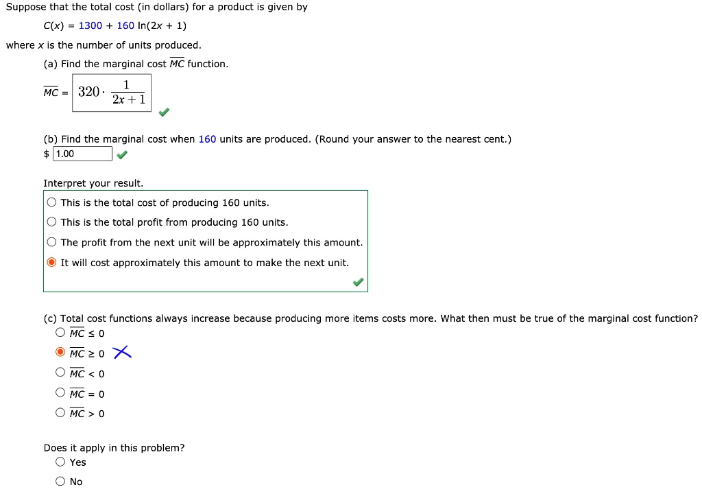 Suppose that the total cost (in dollars) for a product is given by
C(x) = 1300 + 160 ln(2x + 1)
where x is the number of units produced.
(a) Find the marginal cost MC function.
MC = 320 · 1 / (2x + 1)
(b) Find the marginal cost when 160 units are produced. (Round your answer to the nearest cent.)
1.00
Interpret your result.
This is the total cost of producing 160 units.
This is the total profit from producing 160 units.
The profit from the next unit will be approximately this amount.
It will cost approximately this amount to make the next unit.
(c) Total cost functions always increase because producing more items costs more. What then must be true of the marginal cost function?
MC ? 0
MC ? 0
MC < 0
MC = 0
MC > 0
Does it apply in this problem?
Yes
No