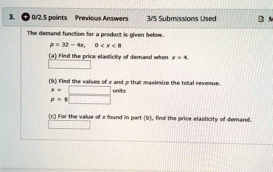 The demand function for a product is given below.
p = 32 - 4x, 0 < x < 8
(a) Find the price elasticity of demand when x = 4.
(b) Find the values of x and p that maximize the total revenue.
x = units
p = (c) For the value of x found in part (b), find the price elasticity of demand.