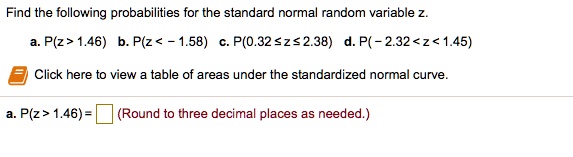 Find the following probabilities for the standard normal random variable z.
a. P(z > 1.46) b. P(z < - 1.58) c. P(0.32 ? z ? 2.38) d. P( - 2.32 < z < 1.45)
Click here to view a table of areas under the standardized normal curve.
a. P(z > 1.46) = (Round to three decimal places as needed.)