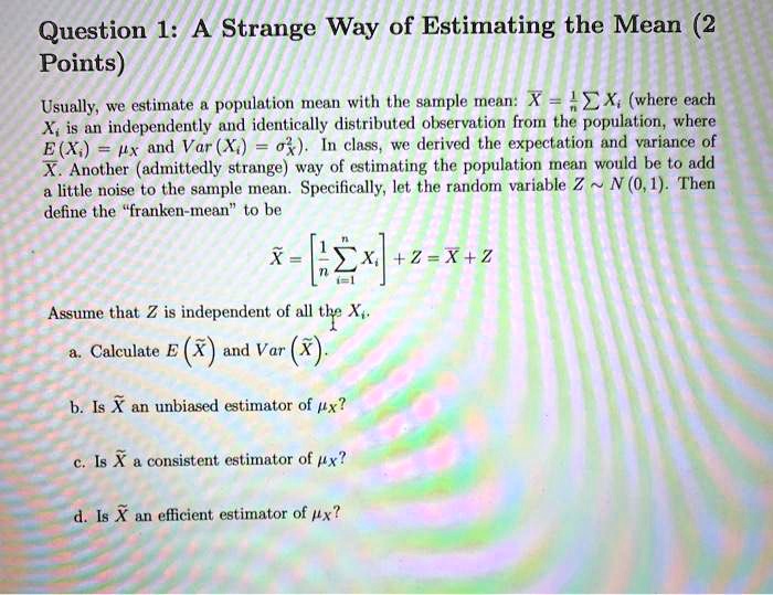 Question 1: A Strange Way of Estimating the Mean (2 Points)

Usually, we estimate a population mean with the sample mean: ?X = 1/n ? Xi (where each Xi is an independently and identically distributed observation from the population, where E(Xi) = ?X and Var(Xi) = ?X²). In class, we derived the expectation and variance of ?X. Another (admittedly strange) way of estimating the population mean would be to add a little noise to the sample mean. Specifically, let the random variable Z   N(0, 1). Then define the "franken-mean" to be

? = [1/n ? i=1 to n Xi] + Z = ?X + Z

Assume that Z is independent of all the Xi.

a. Calculate E(?) and Var(?).

b. Is ? an unbiased estimator of ?X?

c. Is ? a consistent estimator of ?X?

d. Is ? an efficient estimator of ?X?