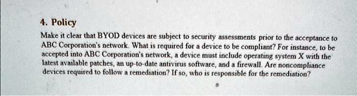 4. Policy
Make it clear that BYOD devices are subject to security assessments prior to the acceptance to
ABC Corporation's network. What is required for a device to be compliant? For instance, to be
accepted into ABC Corporation's network, a device must include operating system X with the
latest available patches, an up-to-date antivirus software, and a firewall. Are noncompliance
devices required to follow a remediation? If so, who is responsible for the remediation?