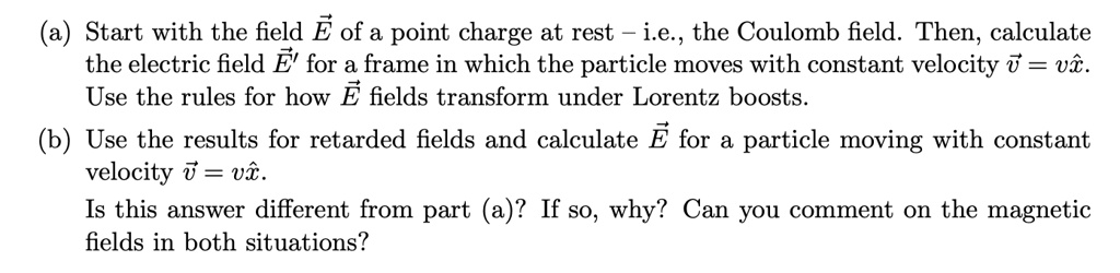 (a) Start with the field E⃗ of a point charge at rest – i.e., the Coulomb field. Then, calculate the electric field E⃗'⃗ for a frame in which the particle moves with constant velocity v⃗ = vx̂. Use the rules for how E⃗ fields transform under Lorentz boosts.
(b) Use the results for retarded fields and calculate E⃗ for a particle moving with constant velocity v⃗ = vx̂.
Is this answer different from part (a)? If so, why? Can you comment on the magnetic fields in both situations?