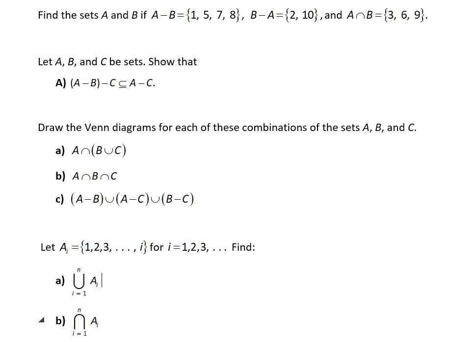 Find the sets A and B if A – B = 1, 5, 7, 8, B – A = 2, 10, and A ? B = 3, 6, 9.

Let A, B, and C be sets. Show that

A) (A – B) – C ? A – C.

Draw the Venn diagrams for each of these combinations of the sets A, B, and C.

a) A ? (B ? C)

b) A ? B ? C

c) (A – B) ? (A – C) ? (B – C)

Let Ai = 1, 2, 3, . . . , i for i = 1, 2, 3, . . . Find:

a) ? Ai (i=1 to n)

b) ? Ai (i=1 to n)