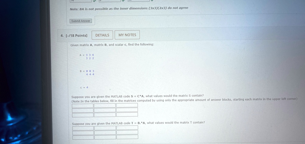 Note: BA is not possible as the inner dimensions (3x3)(2x3) do not agree
Submit Answer
4. [-/18 Points]
DETAILS
MY NOTES
Given matrix A, matrix B, and scalar c, find the following:
A = 
    < b m a t r i x >

B = 
    < b m a t r i x >

c = 4
Suppose you are given the MATLAB code S = C*A, what values would the matrix S contain?
(Note: In the tables below, fill in the matrices computed by using only the appropriate amount of answer blocks, starting each matrix in the upper left corner)
Suppose you are given the MATLAB code T = B.*A, what values would the matrix T contain?