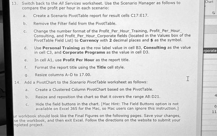 13. Switch back to the All Services worksheet. Use the Scenario Manager as follows to compare the profit per hour in each scenario:

a. Create a Scenario PivotTable report for result cells C17:E17.
b. Remove the Filter field from the PivotTable.
c. Change the number format of the ProfitPerHourTraining, ProfitPerHourConsulting, and ProfitPerHourCorporate fields (located in the Values box of the PivotTable Field List) to Currency with 2 decimal places and as the symbol.
d. Use Personal Training as the row label value in cell B3, Consulting as the value in cell C3, and Corporate Programs as the value in cell D3.
e. In cell A1, use Profit Per Hour as the report title.
f. Format the report title using the Title cell style.
g. Resize columns A–D to 17.00.
14. Add a PivotChart to the Scenario PivotTable worksheet as follows:
a. Create a Clustered Column PivotChart based on the PivotTable.
b. Resize and reposition the chart so that it covers the range A8:D21.
c. Hide the field buttons in the chart. [Mac Hint: The Field Buttons option is not available on Excel 365 for the Mac, so Mac users can ignore this instruction.]
Your workbook should look like the Final Figures on the following pages. Save your changes, close the workbook, and then exit Excel. Follow the directions on the website to submit your completed project.