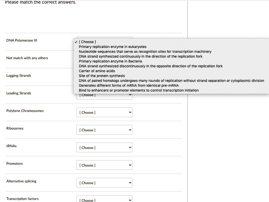 Please match the correct answers.
DNA Polymerase III
Not match with any others
Lagging Strands
Leading Strands
Polytene Chromosomes
Ribosomes
tRNAs
Promoters
Alternative splicing
Transcription factors
[ Choose ]
Primary replication enzyme in eukaryotes
Nucleotide sequences that serve as recognition sites for transcription machinery
DNA strand synthesized continuously in the direction of the replication fork
Primary replication enzyme in Bacteria
DNA strand synthesized discontinuously in the opposite direction of the replication fork
Carrier of amino acids
Site of the protein synthesis
DNA of paired homologs undergoes many rounds of replication without strand separation or cytoplasmic division
Generates different forms of mRNA from identical pre-mRNA
Bind to enhancers or promoter elements to control transcription initiation