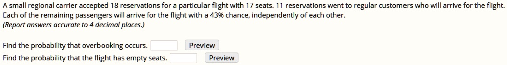 A small regional carrier accepted 18 reservations for a particular flight with 17 seats. 11 reservations went to regular customers who will arrive for the flight. Each of the remaining passengers will arrive for the flight with a 43% chance, independently of each other. (Report answers accurate to 4 decimal places.)

Find the probability that overbooking occurs.
Find the probability that the flight has empty seats.