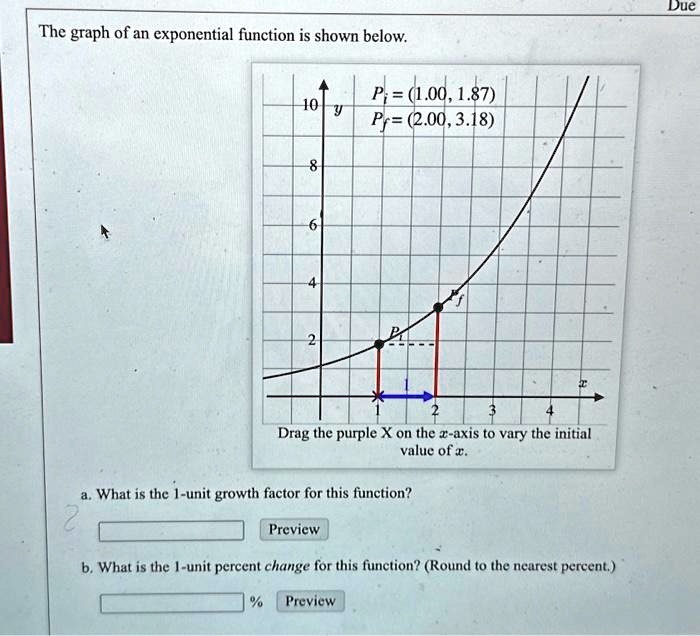 The graph of an exponential function is shown below.
10 y
Pi = (1.00, 1.87)
Pf = (2.00, 3.18)
8
6
4
2
1
2
3
4
Drag the purple X on the x-axis to vary the initial
value of x.
a. What is the 1-unit growth factor for this function?
Preview
b. What is the 1-unit percent change for this function? (Round to the nearest percent.)
% Preview
