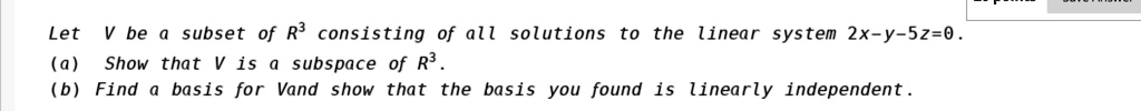 Let V be a subset of R³ consisting of all solutions to the linear system 2x-y-5z=0.
(a) Show that V is a subspace of R³.
(b) Find a basis for V and show that the basis you found is linearly independent.