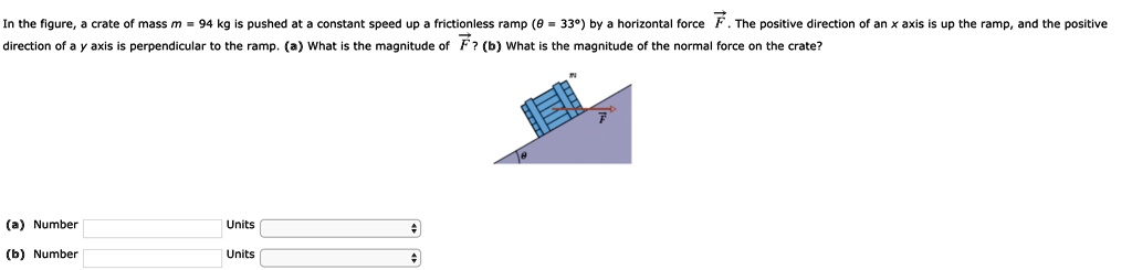 In the figure, a crate of mass m = 94 kg is pushed at a constant speed up a frictionless ramp (? = 33°) by a horizontal force F. The positive direction of an x axis is up the ramp, and the positive direction of a y axis is perpendicular to the ramp. (a) What is the magnitude of F? (b) What is the magnitude of the normal force on the crate?