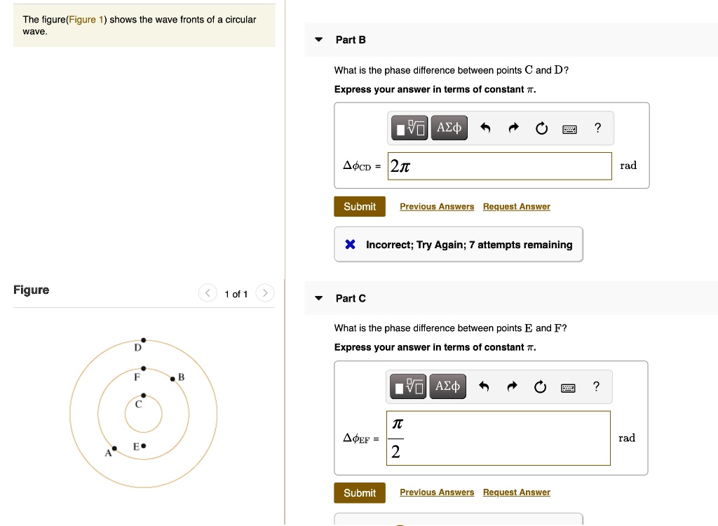 The figure(Figure 1) shows the wave fronts of a circular wave.

Figure
1 of 1

Part B
What is the phase difference between points C and D?
Express your answer in terms of constant ?.
??CD = 2? rad
Submit Previous Answers Request Answer
Incorrect; Try Again; 7 attempts remaining

Part C
What is the phase difference between points E and F?
Express your answer in terms of constant ?.
??EF = ? / 2 rad?rad
Submit Previous Answers Request Answer