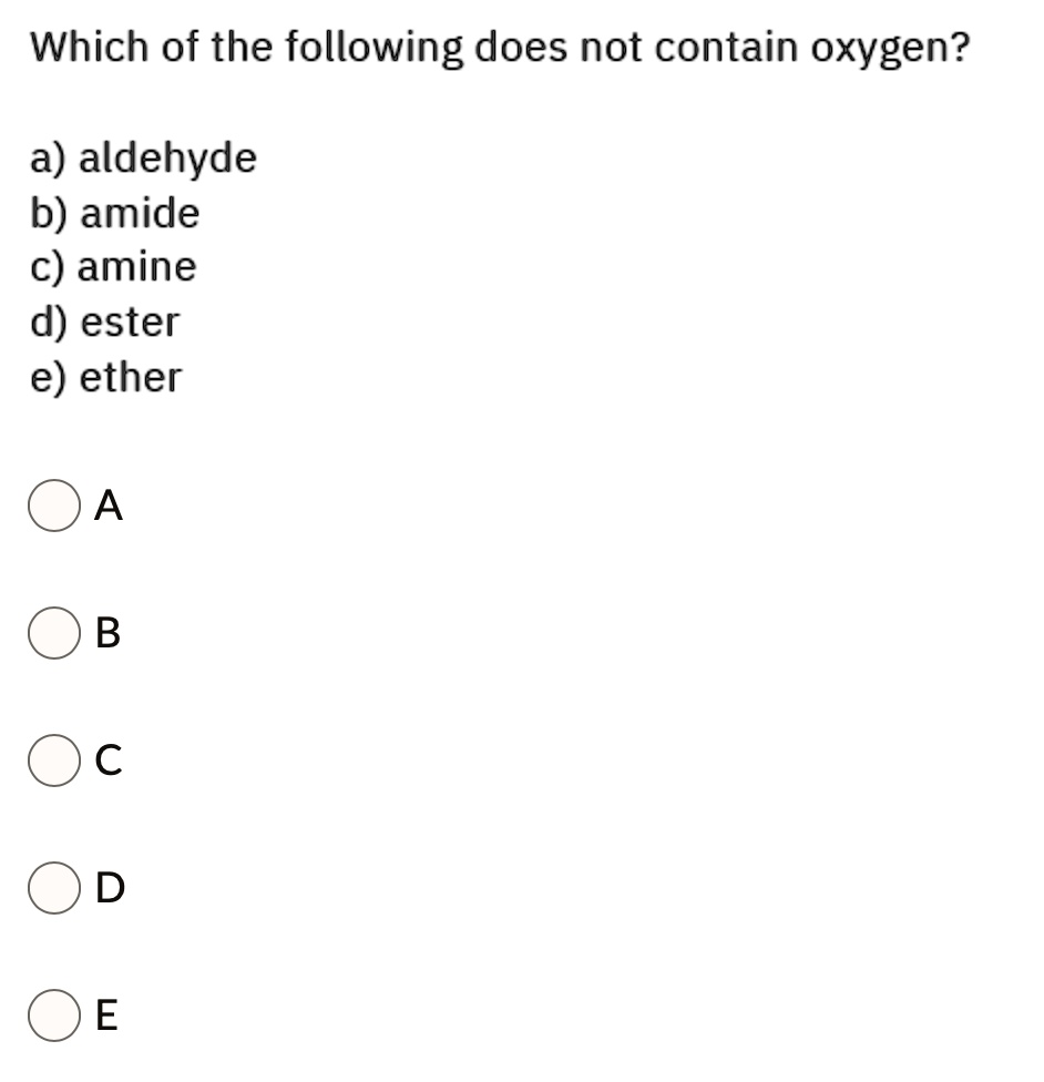 Which of the following does not contain oxygen?

a) aldehyde
b) amide
c) amine
d) ester
e) ether

A

B

C

D

E