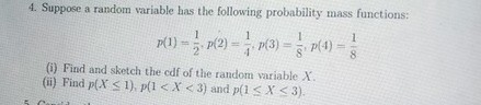 4. Suppose a random variable has the following probability mass functions:
[
p(1)=frac12, p(2)=frac14, p(3)=frac18, p(4)=frac18
]
(i) Find and sketch the cdf of the random variable ( X ).
(ii) Find ( p(X leq 1), p(1<X<3) ) and ( p(1 leq X leq 3) ).