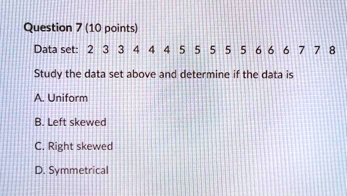 Question 7 (10 points)
Data set: 2 3 3 4 4 4 5 5 5 5 5 6 6 6 7 7 8
Study the data set above and determine if the data is
A. Uniform
B. Left skewed
C. Right skewed
D. Symmetrical