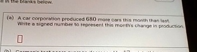 all in the blanks below.
(a) A car corporation produced 680 more cars this month than last.
Write a signed number to represent this month's change in production.
 