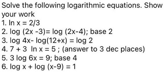 Solve the following logarithmic equations. Show
your work
1. ln x = 2/3
2. log (2x -3) = log (2x-4); base 2
3. log 4x- log(12+x) = log 2
4. 7 + 3 ln x = 5 ; (answer to 3 dec places)
5. 3 log 6x = 9; base 4
6. log x + log (x-9) = 1