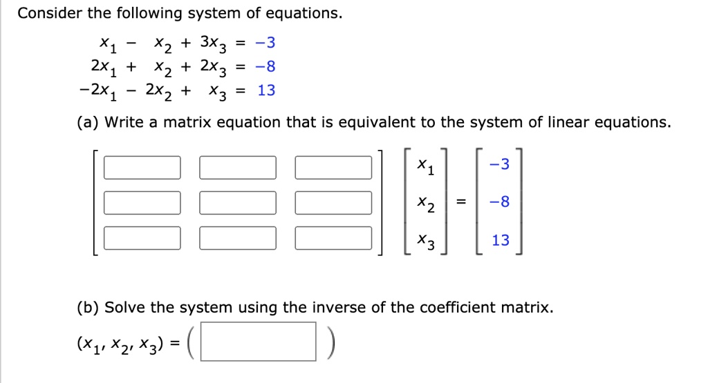 Consider the following system of equations.
x1 - x2 + 3x3 = -3
2x1 + x2 + 2x3 = -8
-2x1 - 2x2 + x3 = 13
(a) Write a matrix equation that is equivalent to the system of linear equations.
[[ , , ],[ , , ],[ , , ]] [x1, x2, x3] = [-3, -8, 13]
(b) Solve the system using the inverse of the coefficient matrix.
(x1, x2, x3) = ( )