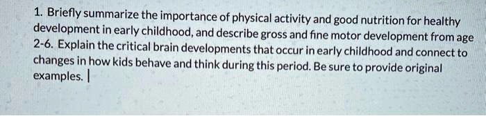 1. Briefly summarize the importance of physical activity and good nutrition for healthy
development in early childhood, and describe gross and fine motor development from age
2-6. Explain the critical brain developments that occur in early childhood and connect to
changes in how kids behave and think during this period. Be sure to provide original
examples.