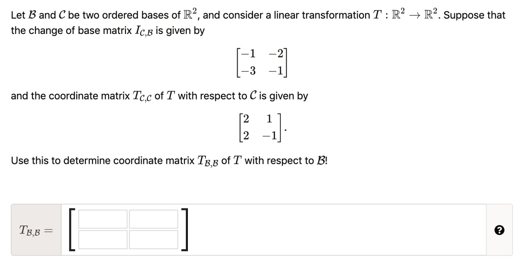 Let B and C be two ordered bases of R^2, and consider a linear transformation T : R^2 ? R^2. Suppose that the change of base matrix IC,B is given by

[ -1  -2 ]
[ -3  -1 ]

and the coordinate matrix TC,C of T with respect to C is given by

[ 2   1 ]
[ 2  -1 ].

Use this to determine coordinate matrix TB,B of T with respect to B!

TB,B =