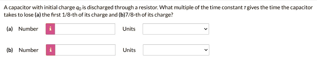 A capacitor with initial charge q0 is discharged through a resistor. What multiple of the time constant ? gives the time the capacitor takes to lose (a) the first 1/8-th of its charge and (b)7/8-th of its charge? (a) Number Units (b) Number Units