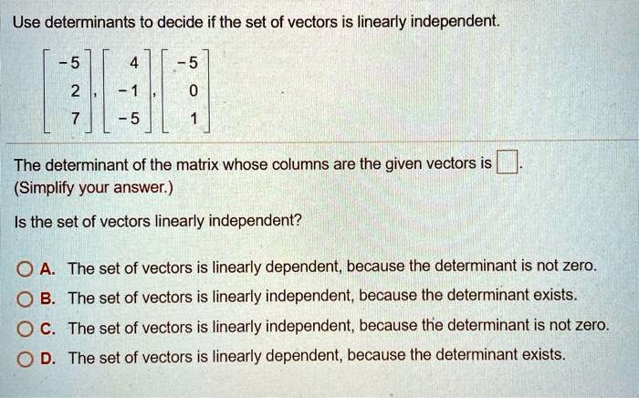 Use determinants to decide if the set of vectors is linearly independent.

? -5 ?, ?  4 ?, ? -5 ?
?  2 ?  ? -1 ?  ?  0 ?
?  7 ?  ? -5 ?  ?  1 ?

The determinant of the matrix whose columns are the given vectors is [ ].
(Simplify your answer.)

Is the set of vectors linearly independent?

A. The set of vectors is linearly dependent, because the determinant is not zero.
B. The set of vectors is linearly independent, because the determinant exists.
C. The set of vectors is linearly independent, because the determinant is not zero.
D. The set of vectors is linearly dependent, because the determinant exists.