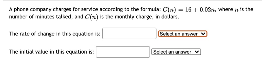 A phone company charges for service according to the formula: C(n) = 16 + 0.02n, where n is the number of minutes talked, and C(n) is the monthly charge, in dollars.
The rate of change in this equation is:
The initial value in this equation is:
