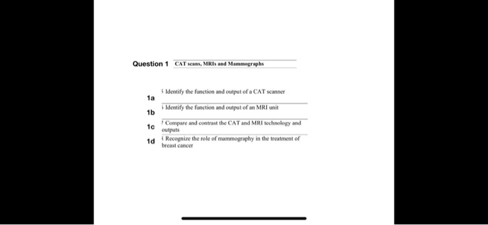 Question 1 CAT scans, MRIs and Mammographs
1a 5 Identify the function and output of a CAT scanner
1b 5 Identify the function and output of an MRI unit
1c 7 Compare and contrast the CAT and MRI technology and outputs
1d 8 Recognize the role of mammography in the treatment of breast cancer