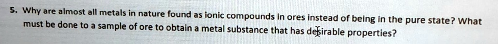 5. Why are almost all metals in nature found as ionic compounds in ores instead of being in the pure state? What must be done to a sample of ore to obtain a metal substance that has desirable properties?