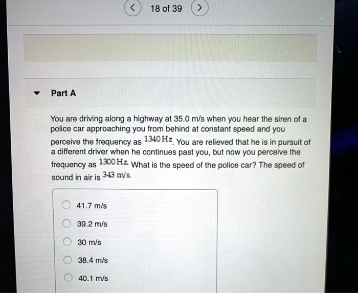 Part A
You are driving along a highway at 35.0 m/s when you hear the siren of a
police car approaching you from behind at constant speed and you
perceive the frequency as 1340 Hz. You are relieved that he is in pursuit of
a different driver when he continues past you, but now you perceive the
frequency as 1300 Hz. What is the speed of the police car? The speed of
sound in air is 343 m/s.
- 41.7 m/s
- 39.2 m/s
- 30 m/s
- 38.4 m/s
- 40.1 m/s