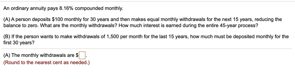 An ordinary annuity pays 8.16% compounded monthly.
(A) A person deposits 100 monthly for 30 years and then makes equal monthly withdrawals for the next 15 years, reducing the balance to zero. What are the monthly withdrawals? How much interest is earned during the entire 45-year process?
(B) If the person wants to make withdrawals of 1,500 per month for the last 15 years, how much must be deposited monthly for the first 30 years?
(A) The monthly withdrawals are.
(Round to the nearest cent as needed.)